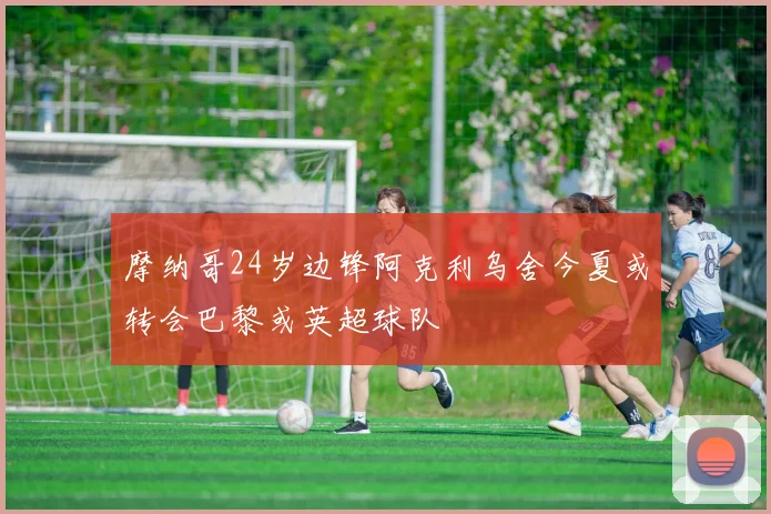 摩纳哥24岁边锋阿克利乌舍今夏或转会巴黎或英超球队