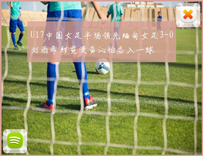U17中国女足半场领先缅甸女足3-0刘雨希郑霓漫黄沁怡各入一球