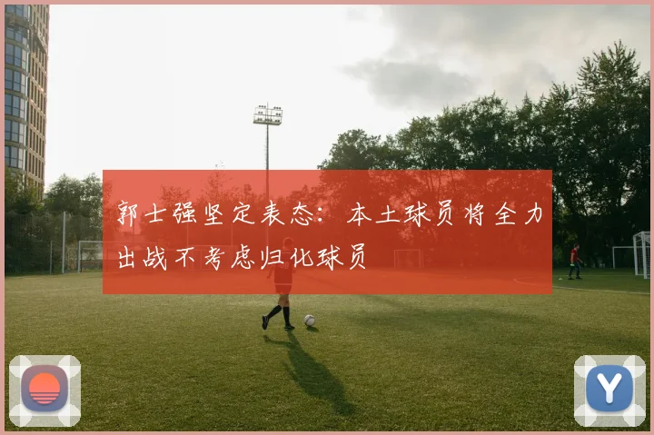 郭士强坚定表态：本土球员将全力出战不考虑归化球员