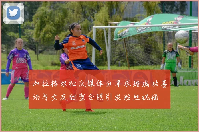 加拉格尔社交媒体分享求婚成功喜讯与女友甜蜜合照引发粉丝祝福