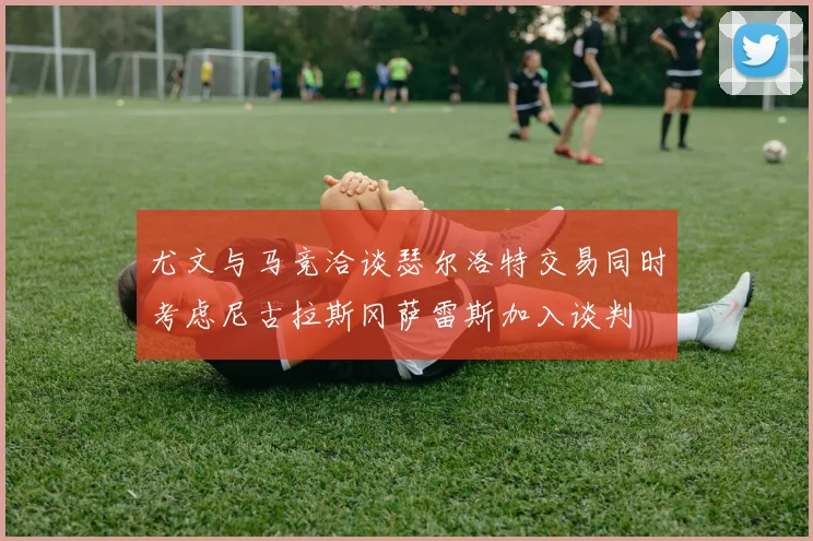 尤文与马竞洽谈瑟尔洛特交易同时考虑尼古拉斯冈萨雷斯加入谈判