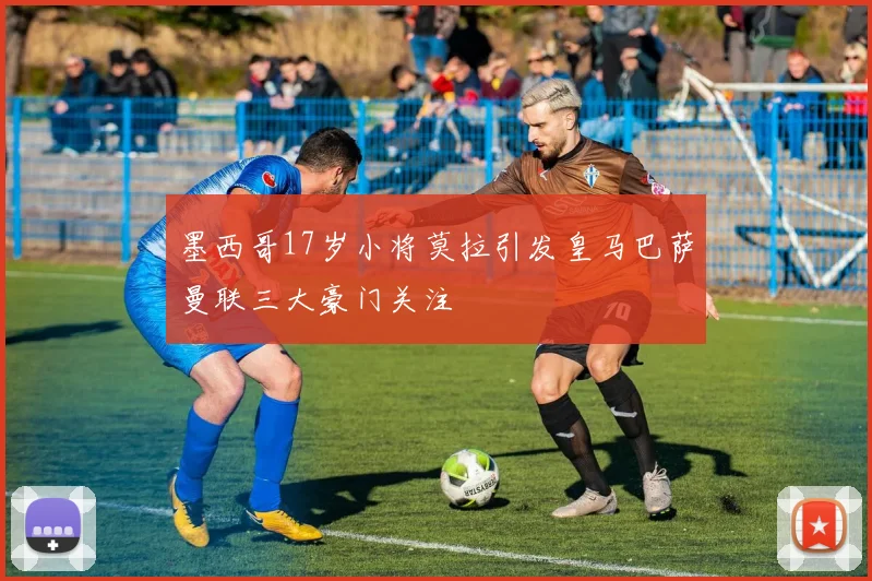 墨西哥17岁小将莫拉引发皇马巴萨曼联三大豪门关注
