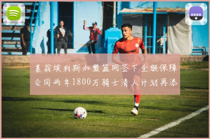 基翁埃利斯加盟篮网签下全额保障合同两年1800万骑士清人计划再添新动态