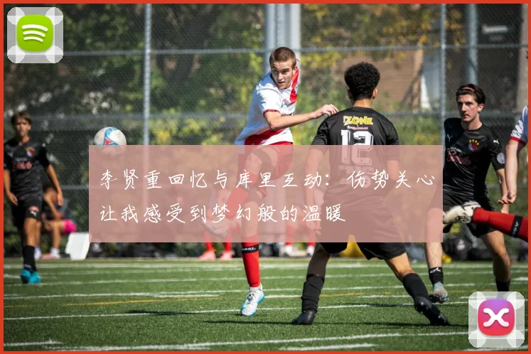 李贤重回忆与库里互动：伤势关心让我感受到梦幻般的温暖
