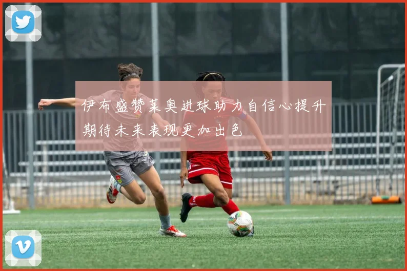 伊布盛赞莱奥进球助力自信心提升期待未来表现更加出色