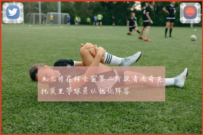 米兰将在转会窗第二阶段清洗奇克托莫里等球员以优化阵容