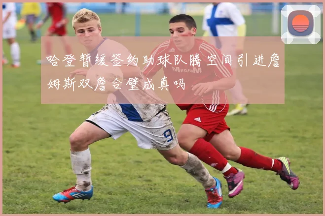 哈登暂缓签约助球队腾空间引进詹姆斯双詹合璧成真吗