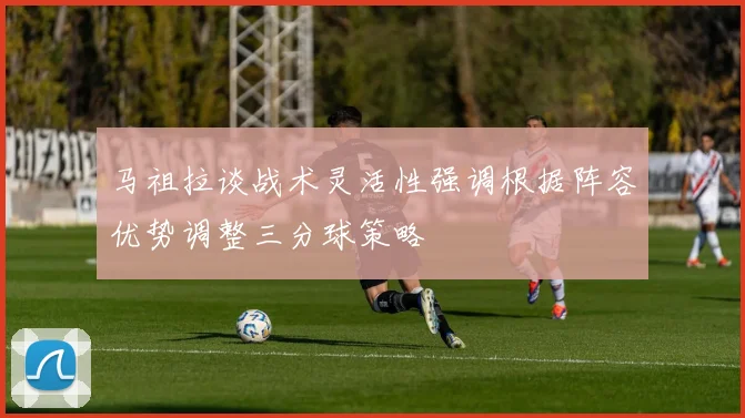 马祖拉谈战术灵活性强调根据阵容优势调整三分球策略