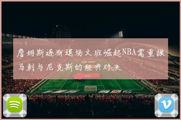 詹姆斯逐渐退场文班崛起NBA需重振马刺与尼克斯的经典对决