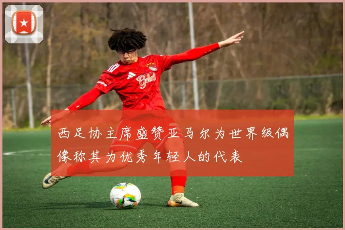 西足协主席盛赞亚马尔为世界级偶像称其为优秀年轻人的代表