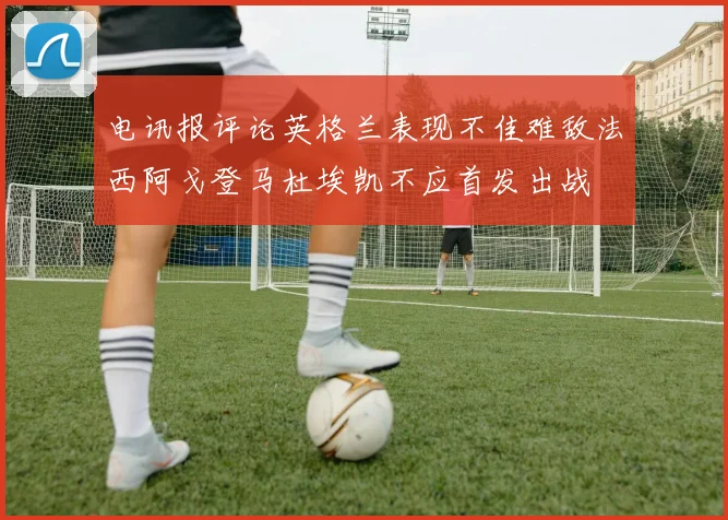 电讯报评论英格兰表现不佳难敌法西阿戈登马杜埃凯不应首发出战