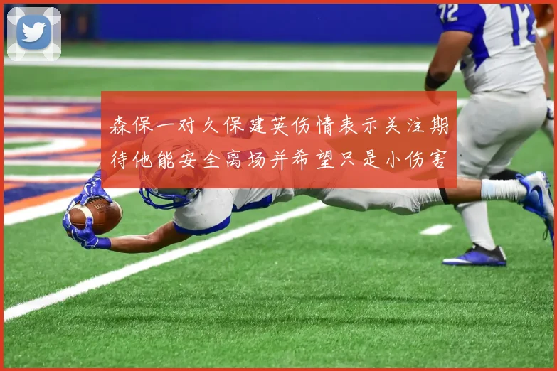 森保一对久保建英伤情表示关注期待他能安全离场并希望只是小伤害