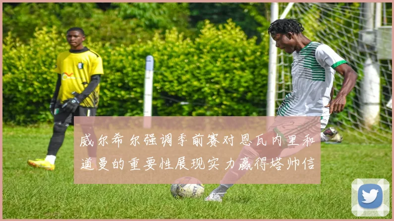 威尔希尔强调季前赛对恩瓦内里和道曼的重要性展现实力赢得塔帅信任