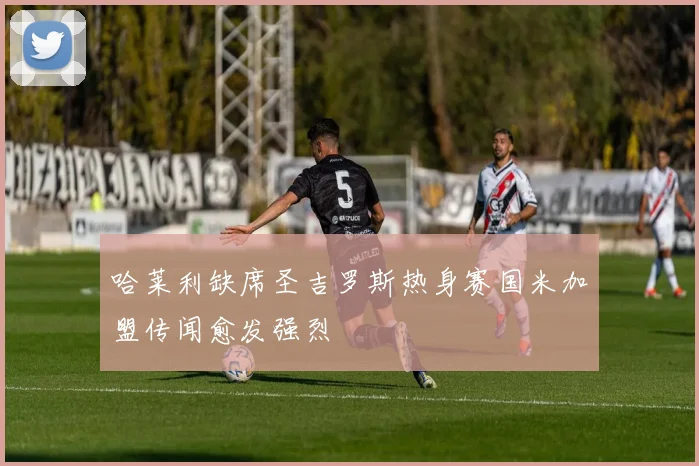 哈莱利缺席圣吉罗斯热身赛国米加盟传闻愈发强烈