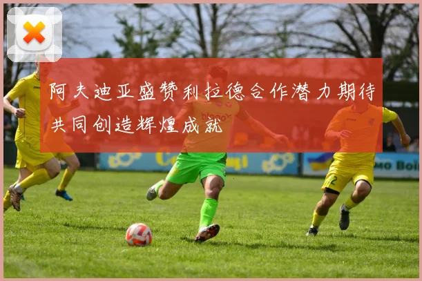 阿夫迪亚盛赞利拉德合作潜力期待共同创造辉煌成就