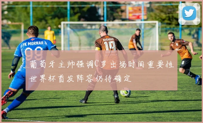 葡萄牙主帅强调C罗出场时间重要性世界杯首发阵容仍待确定