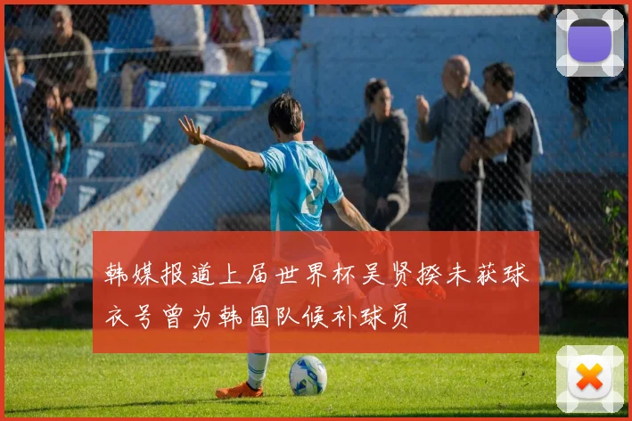 韩媒报道上届世界杯吴贤揆未获球衣号曾为韩国队候补球员